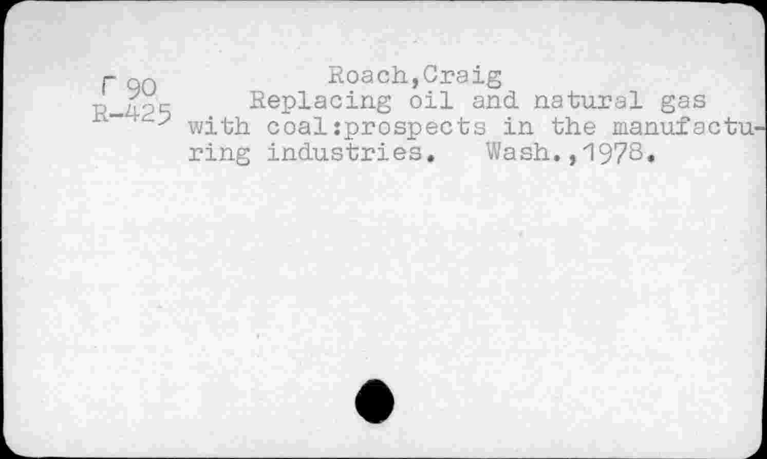 ﻿r 90 R-425
Roach,Craig
Replacing oil and. natural gas with coalsprospects in the manufactu ring industries» Wash.,197S«